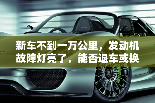 新车不到一万公里，发动机故障灯亮了，能否退车或换车？,新车不到一万公里，发动机故障灯亮了，能不能退车或者换车