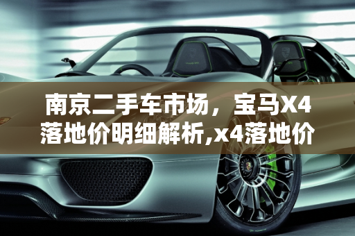 南京二手车市场，宝马X4落地价明细解析,x4落地价明细,二手车宝马x4南京