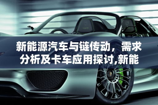 新能源汽车与链传动，需求分析及卡车应用探讨,新能源汽车需要链传动吗,新能源汽车有没有卡车