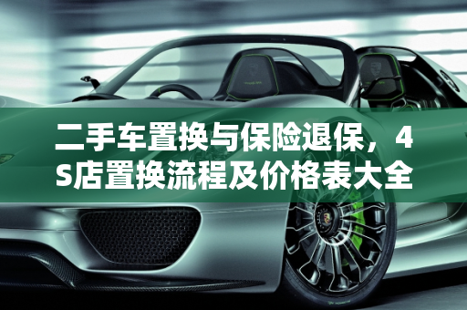 二手车置换与保险退保，4S店置换流程及价格表大全,车子置换给4s店保险怎么退,二手车置换险价格表大全