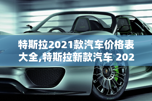特斯拉2021款汽车价格表大全,特斯拉新款汽车 2021 款价格表大全