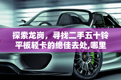 探索龙岗，寻找二手五十铃平板轻卡的绝佳去处,哪里有二手五十铃货车转让，二手车龙岗五十铃平板轻卡