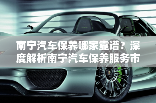 南宁汽车保养哪家靠谱？深度解析南宁汽车保养服务市场,南宁汽车保养哪家靠谱