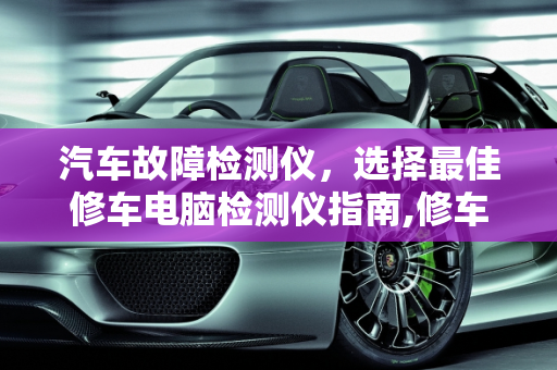 汽车故障检测仪，选择最佳修车电脑检测仪指南,修车电脑检测仪哪种好,哪款汽车故障检测仪好使