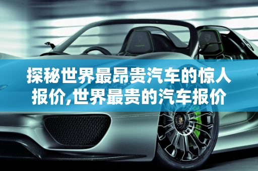 探秘世界最昂贵汽车的惊人报价,世界最贵的汽车报价多少钱;世界最贵的汽车报价