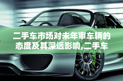 二手车市场对未年审车辆的态度及其深远影响,二手车市场对未年审车辆的态度及影响