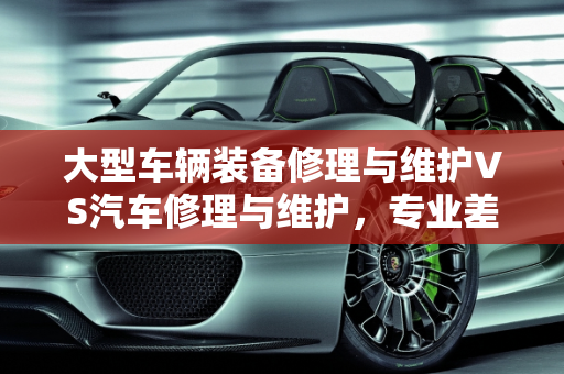 大型车辆装备修理与维护VS汽车修理与维护，专业差异解析,大型车辆装备修理与维护和汽车修理与维护有什么区别，汽车维修与保养专业