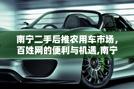 南宁二手后推农用车市场，百姓网的便利与机遇,南宁二手后推农用车百姓网