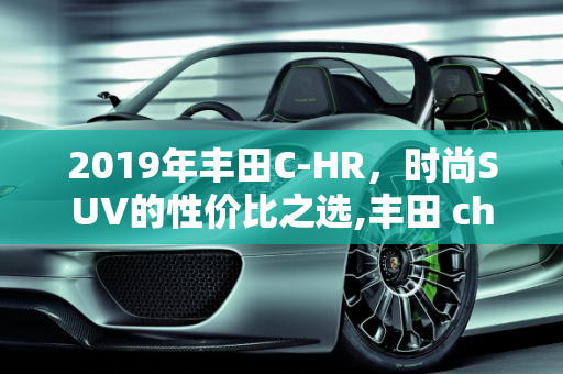 2019年丰田C-HR，时尚SUV的性价比之选,丰田 chr 2019价格