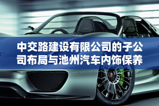 中交路建设有限公司的子公司布局与池州汽车内饰保养厂家的行业地位,中交路建设有限公司有几家子公司，池州汽车内饰保养厂家