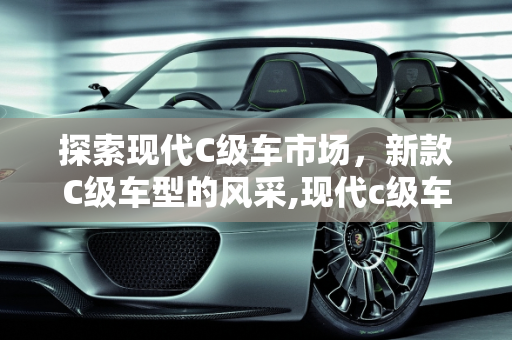 探索现代C级车市场，新款C级车型的风采,现代c级车有哪些，新款c级车型