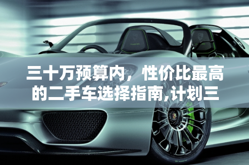 三十万预算内，性价比最高的二手车选择指南,计划三十万以里买一辆二手车，什么车性价比最高