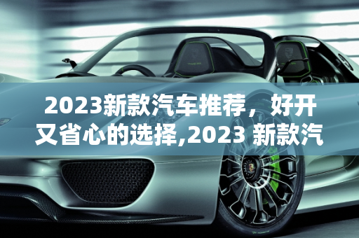 2023新款汽车推荐，好开又省心的选择,2023 新款汽车推荐，哪款好开又省心？