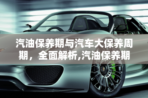 汽油保养期与汽车大保养周期，全面解析,汽油保养期多长时间，汽车多长时间大保养