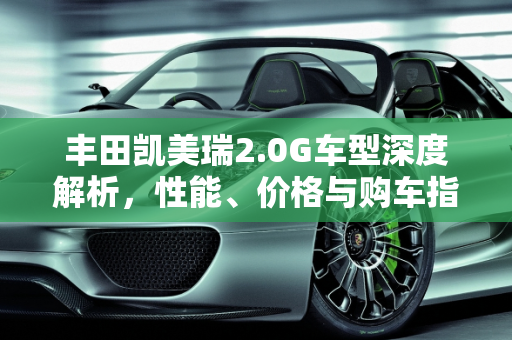 丰田凯美瑞2.0G车型深度解析，性能、价格与购车指南,丰田凯美瑞怎么样？2.0G车型全款多少钱