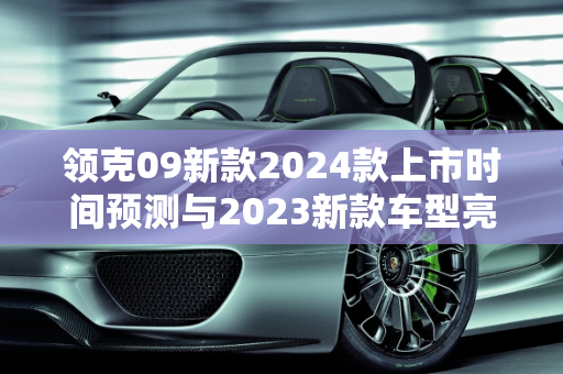 领克09新款2024款上市时间预测与2023新款车型亮点解析,领克09新款2024款上市时间，领客2023新款车型