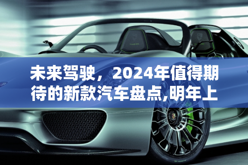 未来驾驶，2024年值得期待的新款汽车盘点,明年上市的新款汽车盘点