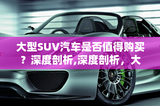 大型SUV汽车是否值得购买？深度剖析,深度剖析，大型 SUV 汽车是否值得购买？