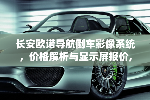 长安欧诺导航倒车影像系统，价格解析与显示屏报价,长安欧诺导航倒车影像多少钱,显示屏长安汽车报价