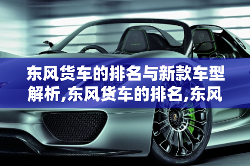 东风货车的排名与新款车型解析,东风货车的排名,东风货车新款车型