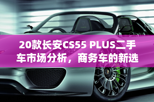 20款长安CS55 PLUS二手车市场分析，商务车的新选择,20款cs55plus二手车，长安cs55二手车商务车