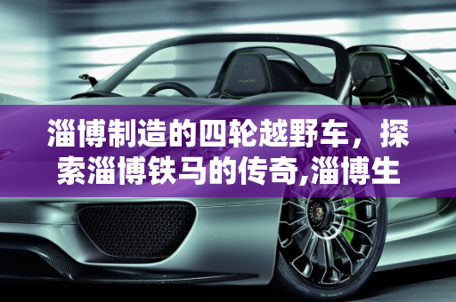 淄博制造的四轮越野车，探索淄博铁马的传奇,淄博生产四轮越野车叫什么