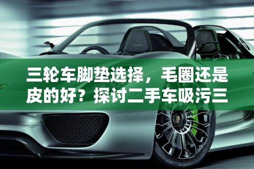 三轮车脚垫选择，毛圈还是皮的好？探讨二手车吸污三轮车的实用性,三轮车脚垫毛圈的好还是皮的好，二手车吸污三轮车