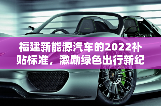 福建新能源汽车的2022补贴标准，激励绿色出行新纪元,新能源车2022补贴标准，福建新能源汽车