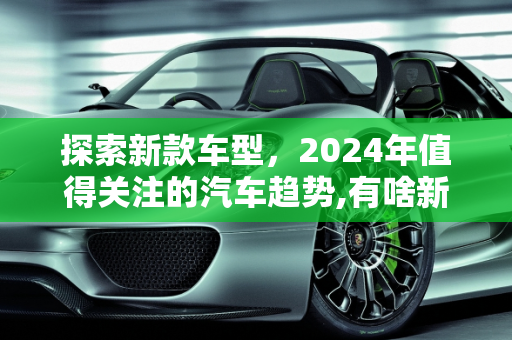 探索新款车型，2024年值得关注的汽车趋势,有啥新款车型好,有啥新款车型好