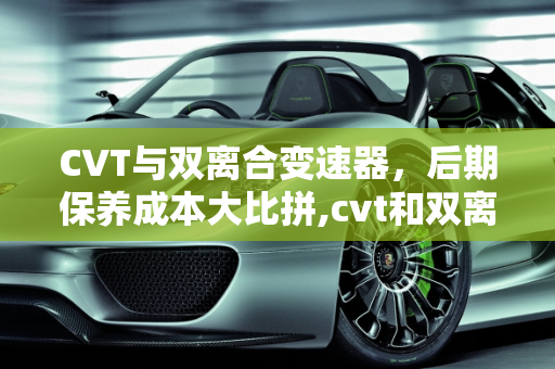 CVT与双离合变速器，后期保养成本大比拼,cvt和双离合后期保养哪个贵