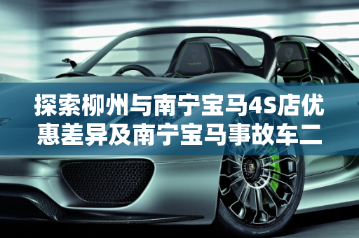 探索柳州与南宁宝马4S店优惠差异及南宁宝马事故车二手车市场,柳州南宁宝马4S店优惠一样吗,宝马事故车二手车南宁有吗