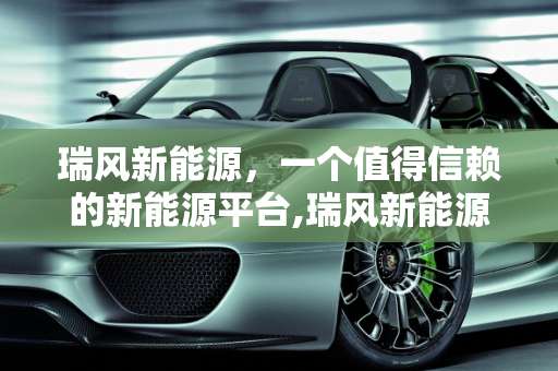 瑞风新能源，一个值得信赖的新能源平台,瑞风新能源 平台可靠吗,新能源瑞风