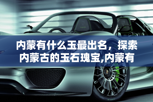 内蒙有什么玉最出名，探索内蒙古的玉石瑰宝,内蒙有什么玉最出名