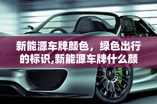 新能源车牌颜色，绿色出行的标识,新能源车牌什么颜色，新能源车牌颜色