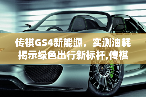 传祺GS4新能源，实测油耗揭示绿色出行新标杆,传祺gs4新能源实测油耗,新能源车油耗