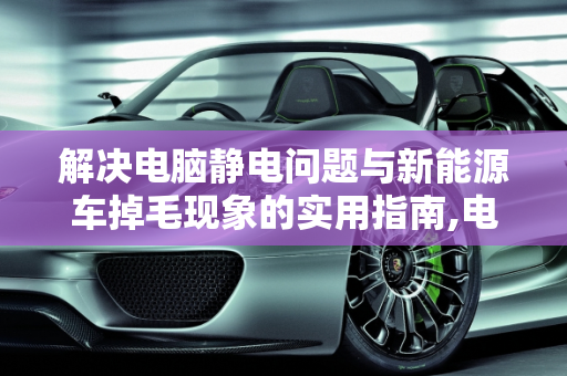 解决电脑静电问题与新能源车掉毛现象的实用指南,电脑有静电怎么办,开新能源车掉毛