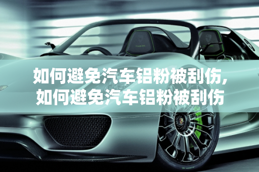 如何避免汽车铝粉被刮伤,如何避免汽车铝粉被刮伤