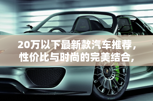 20万以下最新款汽车推荐，性价比与时尚的完美结合,20 万以下最新款汽车推荐