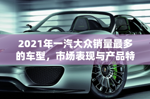 2021年一汽大众销量最多的车型，市场表现与产品特点分析,2021年一汽大众销量最多的是哪款车