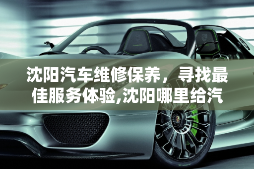 沈阳汽车维修保养，寻找最佳服务体验,沈阳哪里给汽车维修保养好，沈阳汽车维修保养