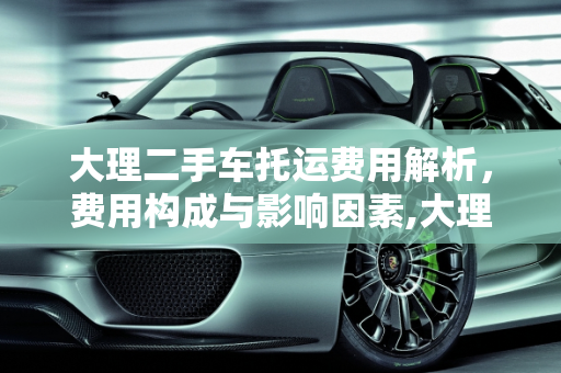 大理二手车托运费用解析，费用构成与影响因素,大理二手车托运费用多少钱