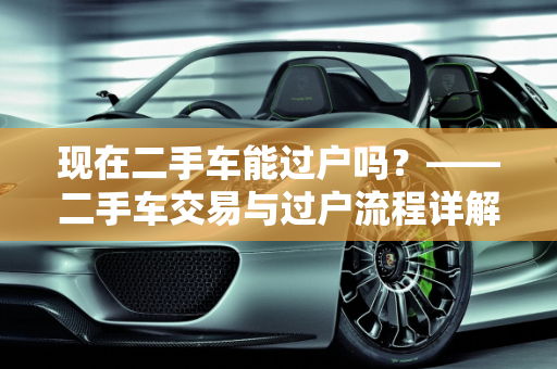 现在二手车能过户吗？——二手车交易与过户流程详解,现在二手车能过户吗,现在二手车能过户吗