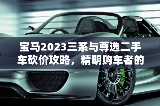 宝马2023三系与尊选二手车砍价攻略，精明购车者的必读指南,宝马2023三系怎么砍价，宝马尊选二手车砍价