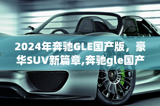 2024年奔驰GLE国产版，豪华SUV新篇章,奔驰gle国产2024什么时候上市，新款gle是什么车型