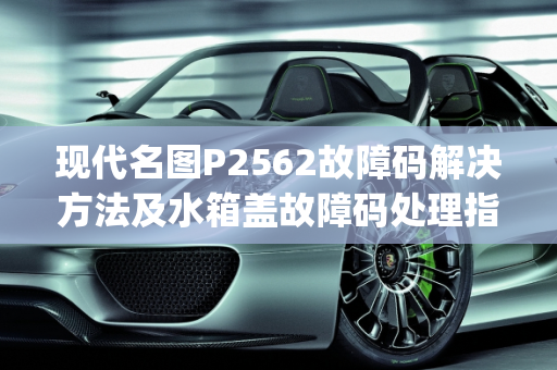 现代名图P2562故障码解决方法及水箱盖故障码处理指南,现代名图p2562故障码解决方法,现代汽车水箱盖故障码