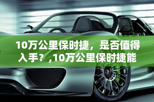 10万公里保时捷，是否值得入手？,10万公里保时捷能买吗,超过新车价的二手车保时捷