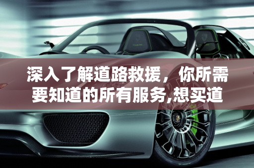 深入了解道路救援，你所需要知道的所有服务,想买道路救援，谁知道道路救援包括哪些服务啊