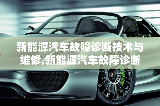 新能源汽车故障诊断技术与维修,新能源汽车故障诊断技术与维修