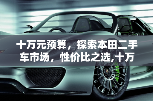 十万元预算，探索本田二手车市场，性价比之选,十万左右买什么车好，最便宜的本田，十万元以内二手车本田