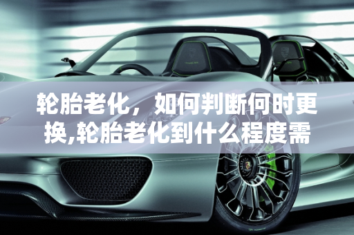 轮胎老化，如何判断何时更换,轮胎老化到什么程度需要更换呢